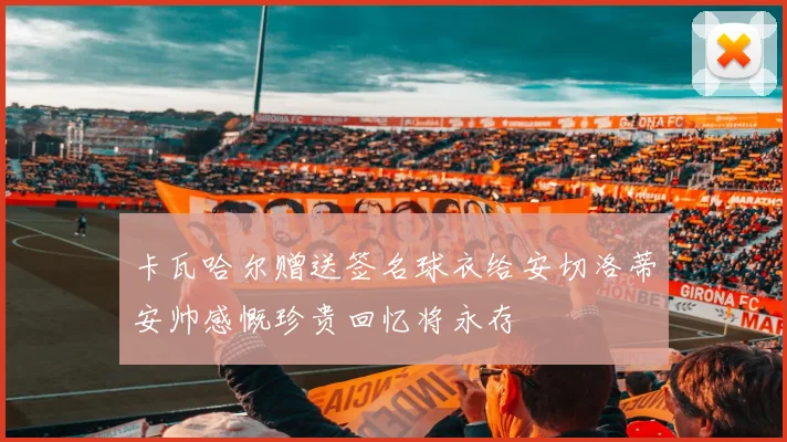 卡瓦哈尔赠送签名球衣给安切洛蒂安帅感慨珍贵回忆将永存