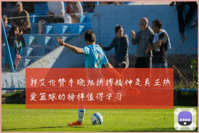 郭艾伦赞李晓旭拼搏精神是真正热爱篮球的榜样值得学习