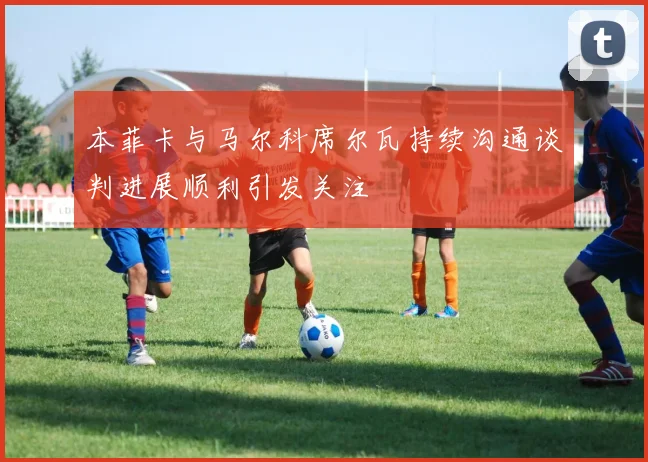 本菲卡与马尔科席尔瓦持续沟通谈判进展顺利引发关注