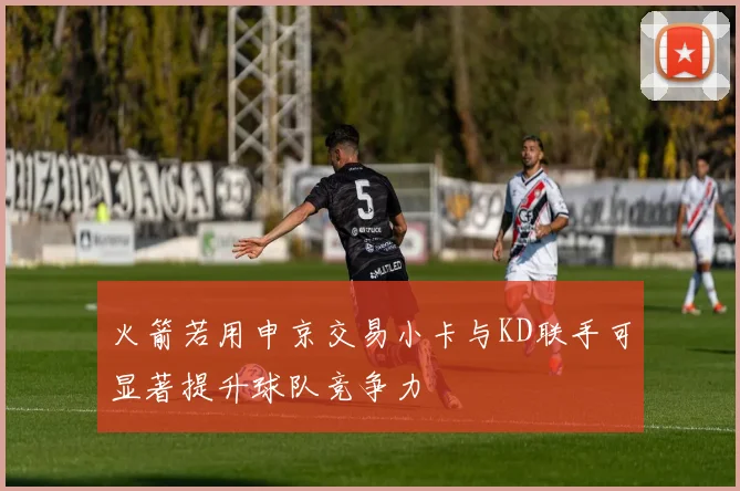 火箭若用申京交易小卡与KD联手可显著提升球队竞争力