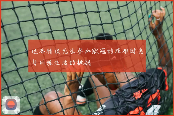 达洛特谈无法参加欧冠的艰难时光与训练生活的挑战