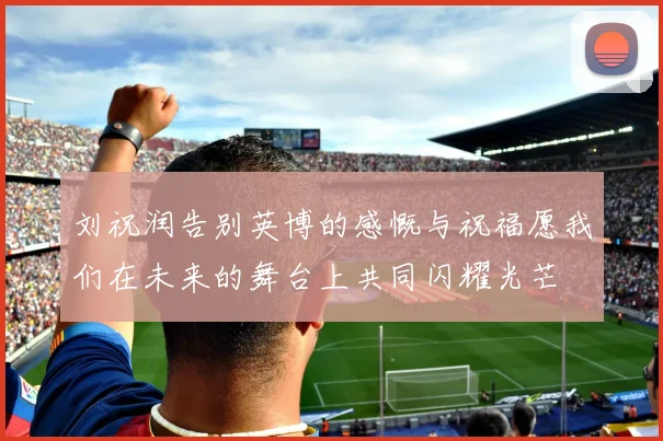 刘祝润告别英博的感慨与祝福愿我们在未来的舞台上共同闪耀光芒