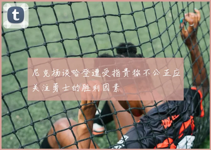 尼克杨谈哈登遭受指责称不公正应关注勇士的胜利因素