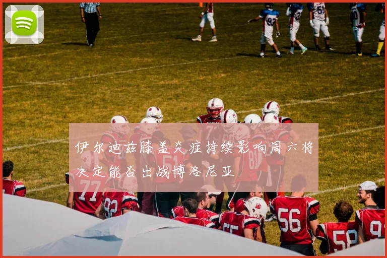 伊尔迪兹膝盖炎症持续影响周六将决定能否出战博洛尼亚