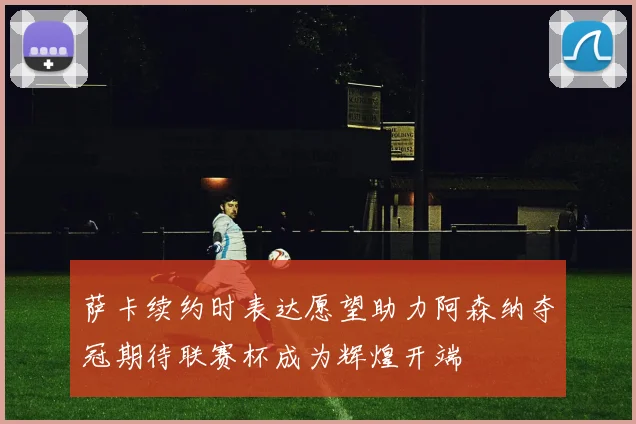 萨卡续约时表达愿望助力阿森纳夺冠期待联赛杯成为辉煌开端