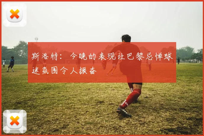 斯洛特：今晚的表现让巴黎忌惮球迷氛围令人振奋