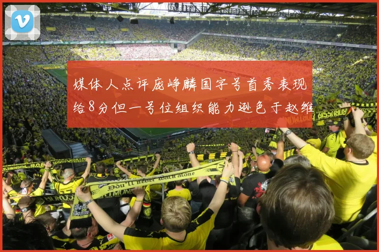 媒体人点评庞峥麟国字号首秀表现给8分但一号位组织能力逊色于赵维伦