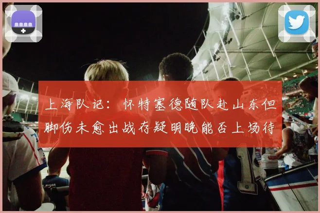 上海队记：怀特塞德随队赴山东但脚伤未愈出战存疑明晚能否上场待定