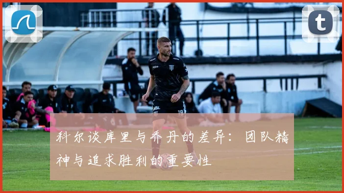 科尔谈库里与乔丹的差异：团队精神与追求胜利的重要性