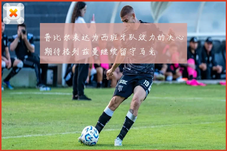 普比尔表达为西班牙队效力的决心期待格列兹曼继续留守马竞