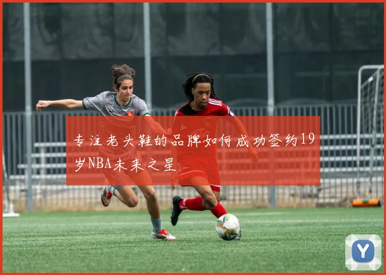 专注老头鞋的品牌如何成功签约19岁NBA未来之星
